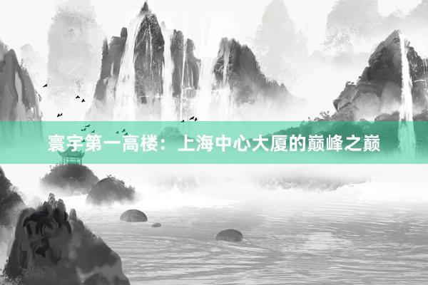 寰宇第一高楼：上海中心大厦的巅峰之巅